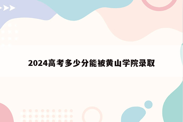 2024高考多少分能被黄山学院录取