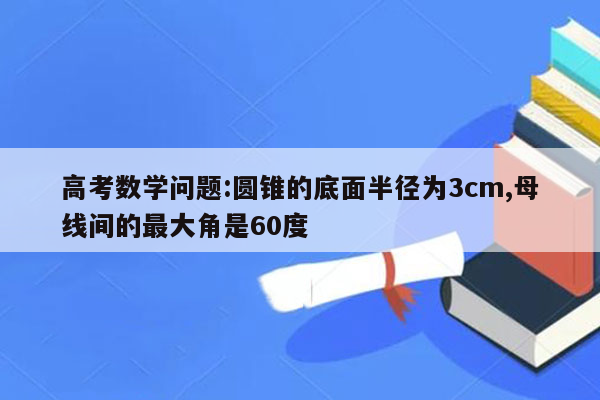 高考数学问题:圆锥的底面半径为3cm,母线间的最大角是60度