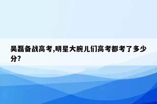 吴磊备战高考,明星大腕儿们高考都考了多少分?