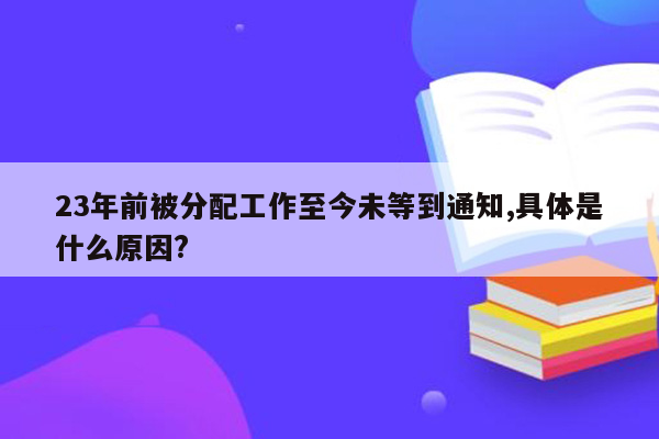 23年前被分配工作至今未等到通知,具体是什么原因?