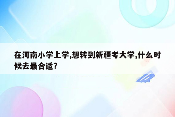 在河南小学上学,想转到新疆考大学,什么时候去最合适?