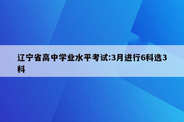 辽宁省高中学业水平考试:3月进行6科选3科