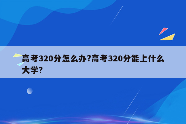 高考320分怎么办?高考320分能上什么大学?