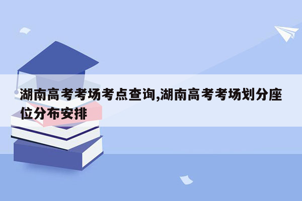 湖南高考考场考点查询,湖南高考考场划分座位分布安排