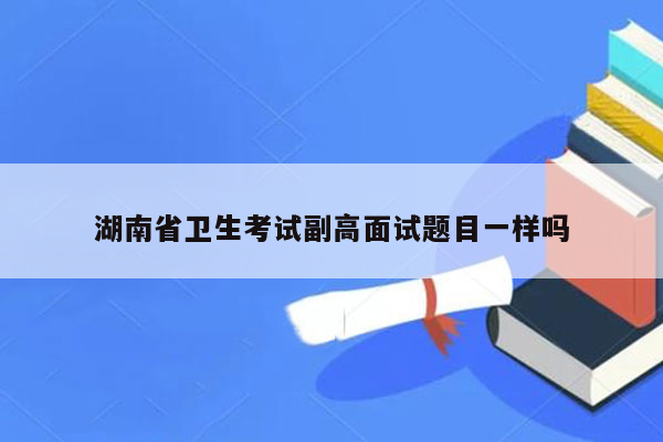 湖南省卫生考试副高面试题目一样吗