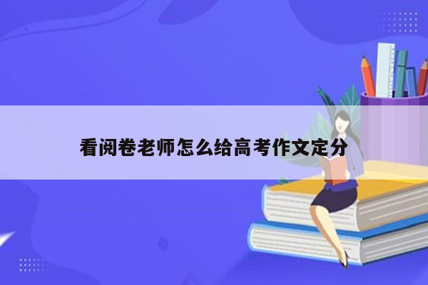 看阅卷老师怎么给高考作文定分