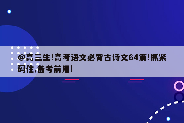 @高三生!高考语文必背古诗文64篇!抓紧码住,备考前用!