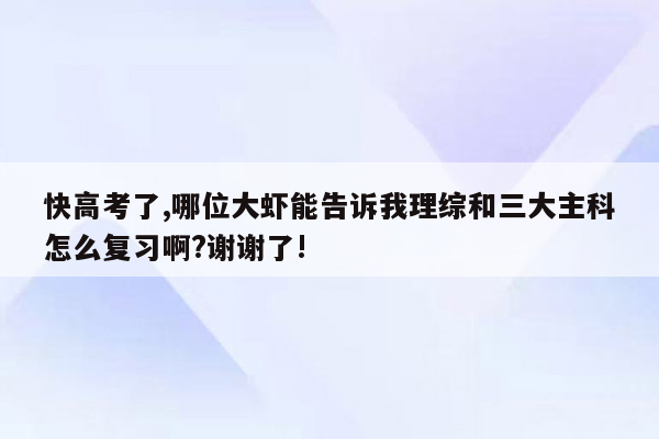 快高考了,哪位大虾能告诉我理综和三大主科怎么复习啊?谢谢了!