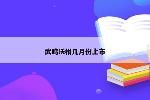 武鸣沃柑几月份上市