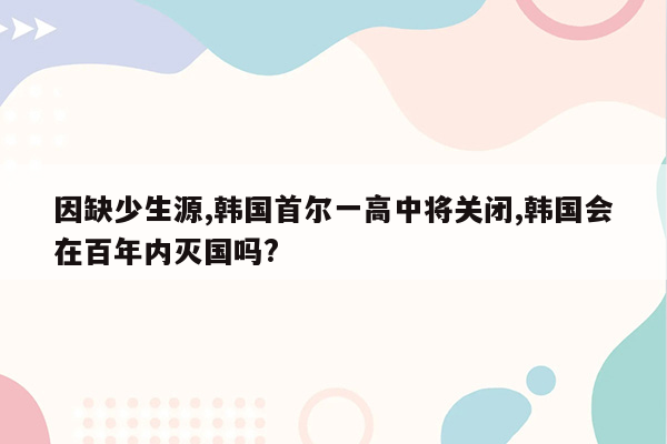 因缺少生源,韩国首尔一高中将关闭,韩国会在百年内灭国吗?