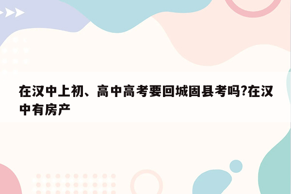 在汉中上初、高中高考要回城固县考吗?在汉中有房产