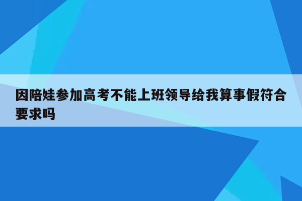 因陪娃参加高考不能上班领导给我算事假符合要求吗