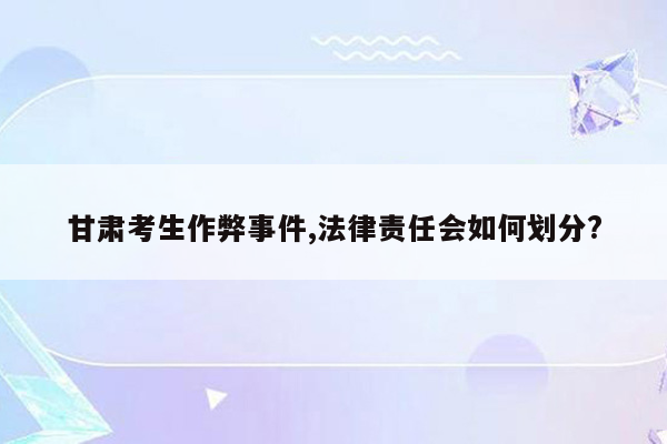 甘肃考生作弊事件,法律责任会如何划分?