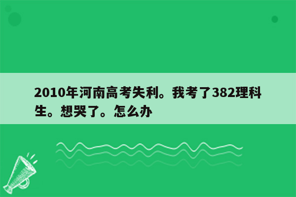 2010年河南高考失利。我考了382理科生。想哭了。怎么办