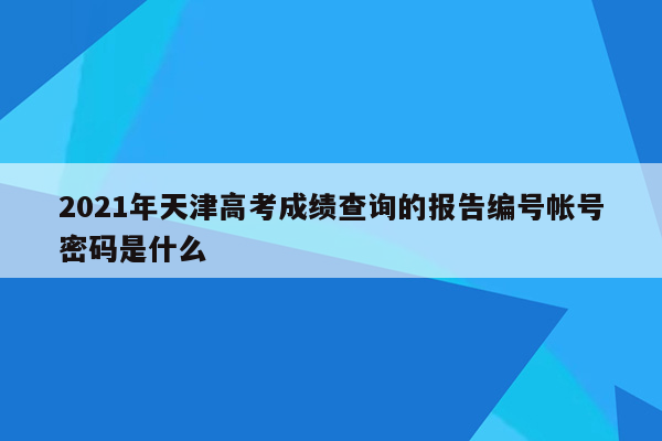 2021年天津高考成绩查询的报告编号帐号密码是什么