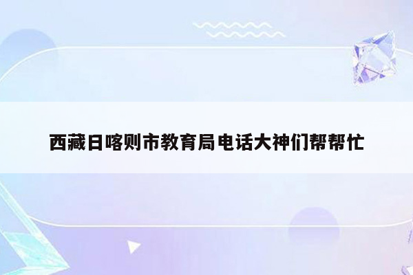 西藏日喀则市教育局电话大神们帮帮忙