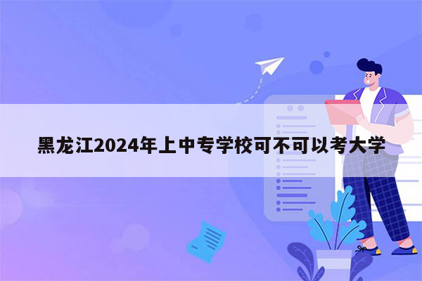 黑龙江2024年上中专学校可不可以考大学