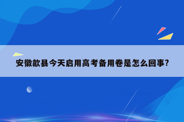 安徽歙县今天启用高考备用卷是怎么回事?