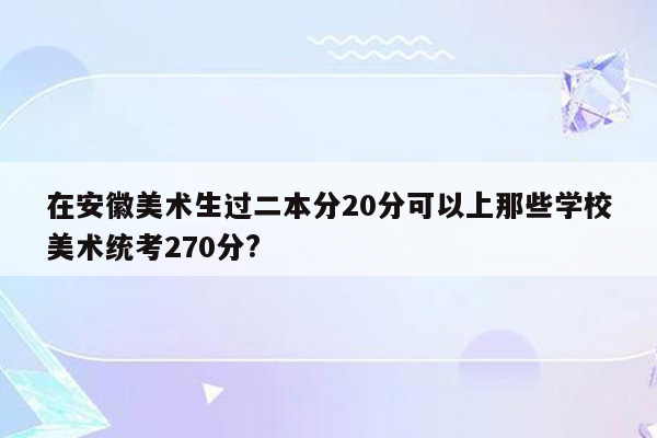 在安徽美术生过二本分20分可以上那些学校美术统考270分?