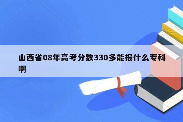 山西省08年高考分数330多能报什么专科啊