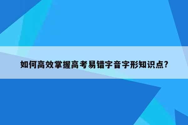 如何高效掌握高考易错字音字形知识点?