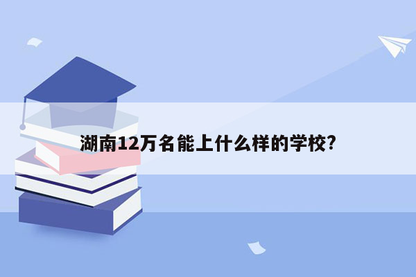 湖南12万名能上什么样的学校?