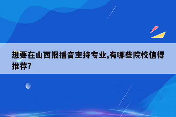 想要在山西报播音主持专业,有哪些院校值得推荐?