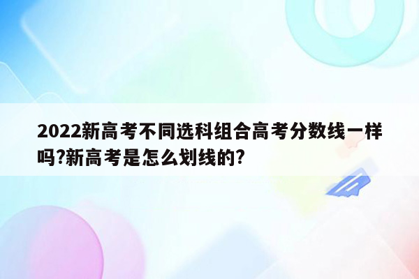 2022新高考不同选科组合高考分数线一样吗?新高考是怎么划线的?