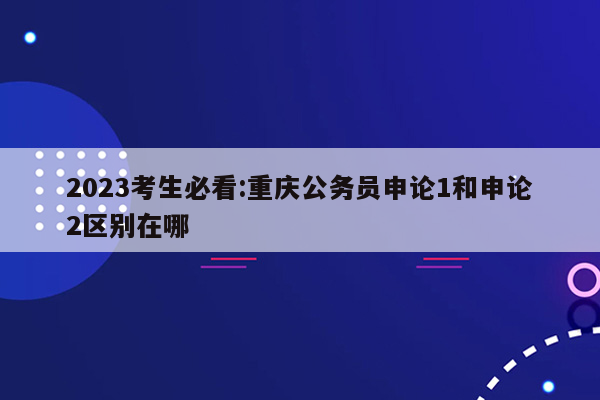 2023考生必看:重庆公务员申论1和申论2区别在哪