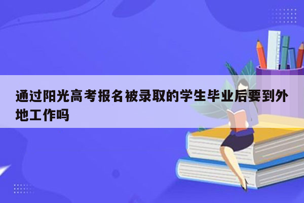 通过阳光高考报名被录取的学生毕业后要到外地工作吗