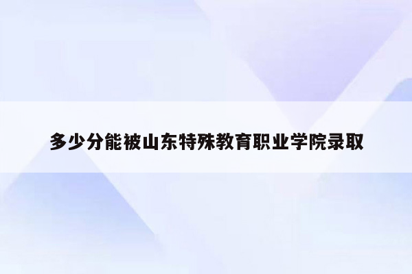 多少分能被山东特殊教育职业学院录取