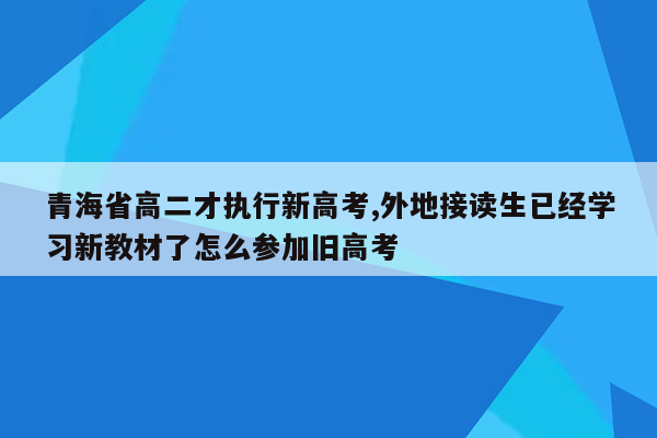 青海省高二才执行新高考,外地接读生已经学习新教材了怎么参加旧高考