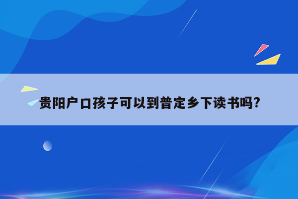 贵阳户口孩子可以到普定乡下读书吗?