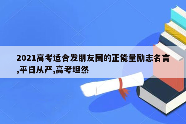 2021高考适合发朋友圈的正能量励志名言,平日从严,高考坦然