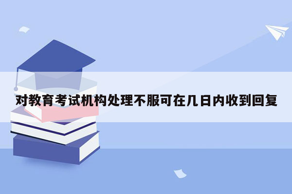 对教育考试机构处理不服可在几日内收到回复