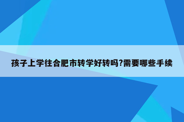 孩子上学往合肥市转学好转吗?需要哪些手续