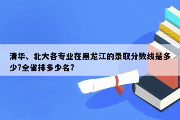 清华、北大各专业在黑龙江的录取分数线是多少?全省排多少名?