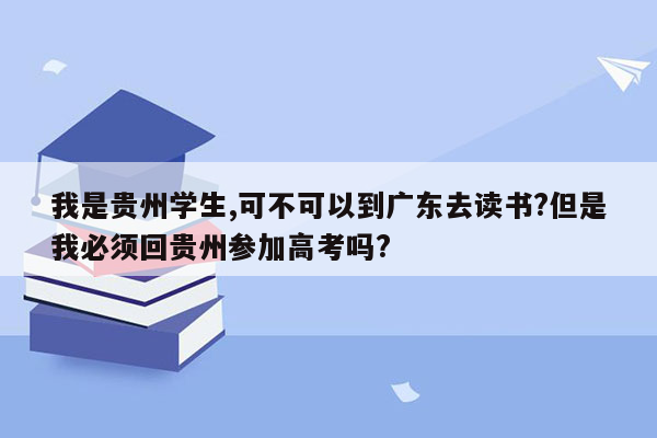 我是贵州学生,可不可以到广东去读书?但是我必须回贵州参加高考吗?