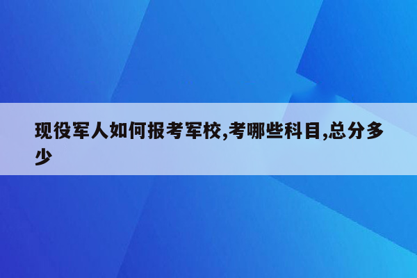 现役军人如何报考军校,考哪些科目,总分多少