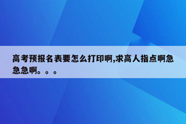 高考预报名表要怎么打印啊,求高人指点啊急急急啊。。。