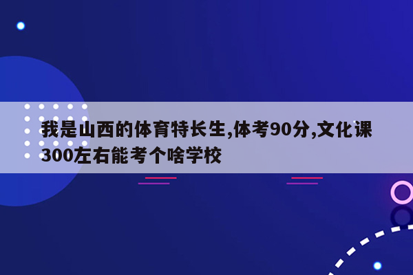 我是山西的体育特长生,体考90分,文化课300左右能考个啥学校