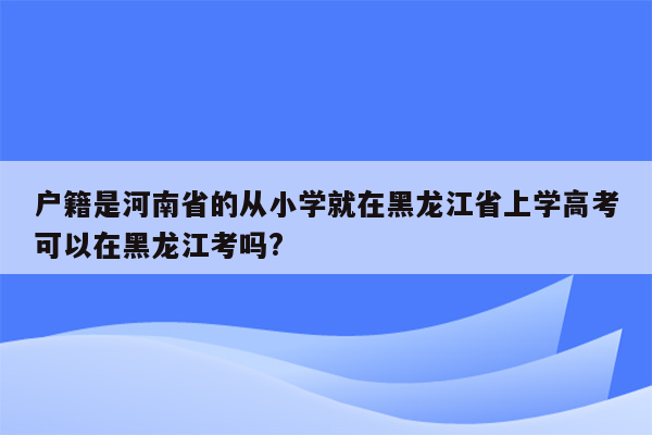 户籍是河南省的从小学就在黑龙江省上学高考可以在黑龙江考吗?