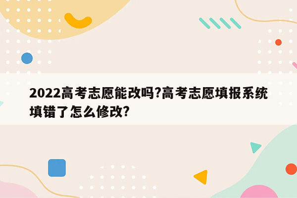 2022高考志愿能改吗?高考志愿填报系统填错了怎么修改?