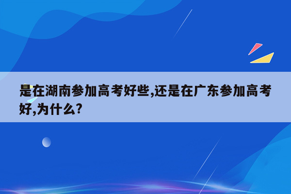 是在湖南参加高考好些,还是在广东参加高考好,为什么?