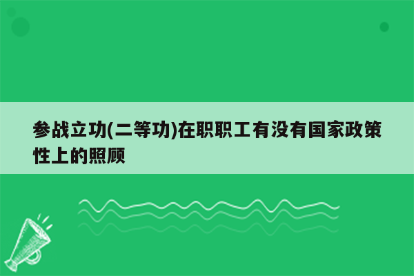 参战立功(二等功)在职职工有没有国家政策性上的照顾