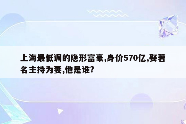 上海最低调的隐形富豪,身价570亿,娶著名主持为妻,他是谁?