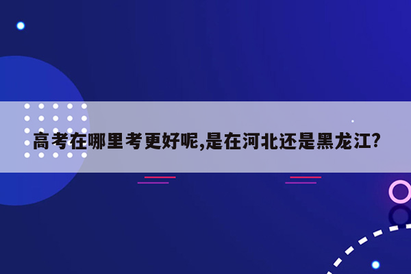 高考在哪里考更好呢,是在河北还是黑龙江?