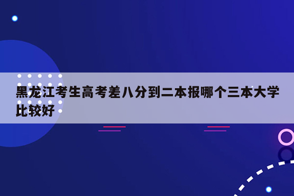 黑龙江考生高考差八分到二本报哪个三本大学比较好