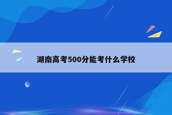 湖南高考500分能考什么学校