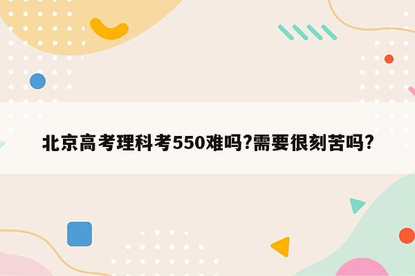 北京高考理科考550难吗?需要很刻苦吗?